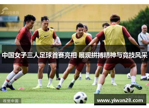 中国女子三人足球首赛亮相 展现拼搏精神与竞技风采